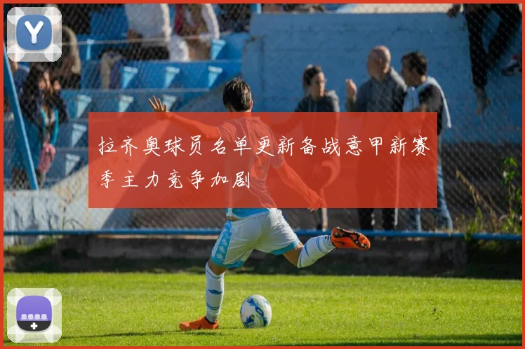 拉齐奥球员名单更新备战意甲新赛季主力竞争加剧