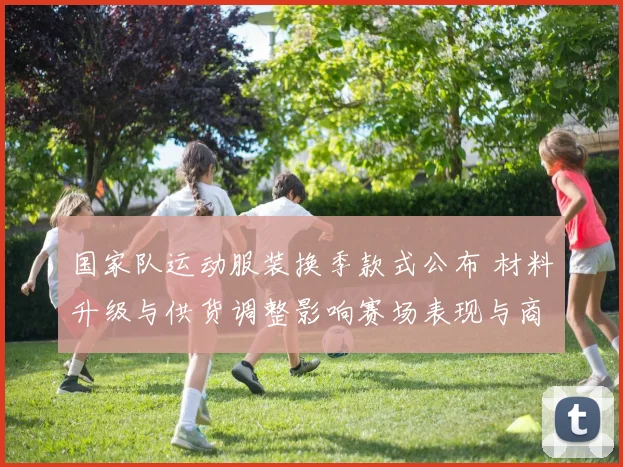 国家队运动服装换季款式公布 材料升级与供货调整影响赛场表现与商业合作