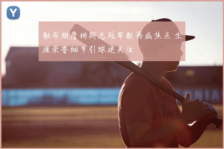 勒布朗詹姆斯总冠军数再成焦点 生涯荣誉细节引球迷关注