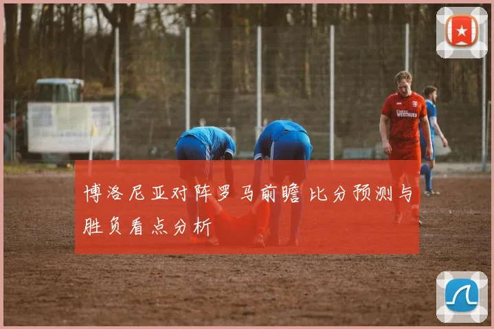 博洛尼亚对阵罗马前瞻 比分预测与胜负看点分析