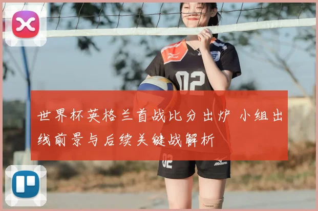 世界杯英格兰首战比分出炉 小组出线前景与后续关键战解析
