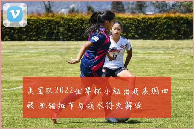 美国队2022世界杯小组出局表现回顾 犯错细节与战术得失解读