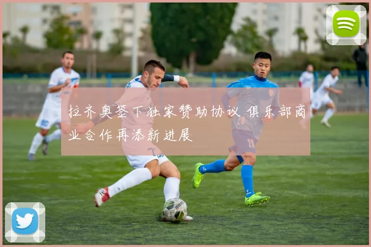 拉齐奥签下独家赞助协议 俱乐部商业合作再添新进展