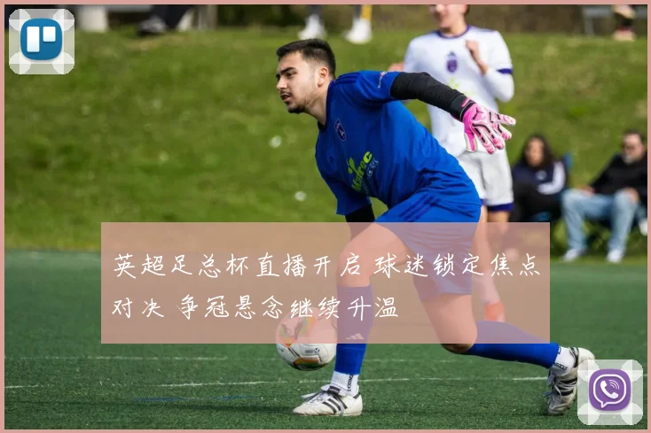 英超足总杯直播开启 球迷锁定焦点对决 争冠悬念继续升温