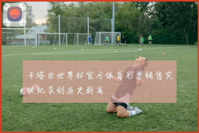 卡塔尔世界杯官方体育彩票销售突破纪录创历史新高