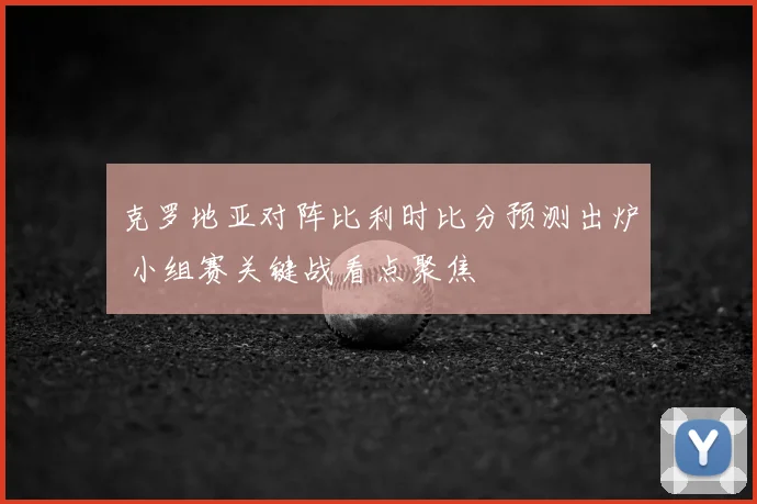 克罗地亚对阵比利时比分预测出炉 小组赛关键战看点聚焦