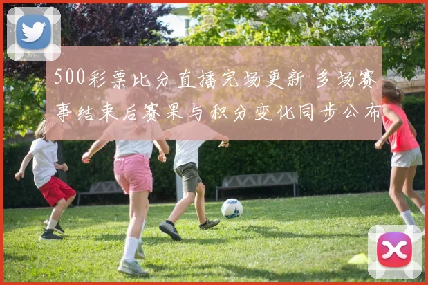500彩票比分直播完场更新 多场赛事结束后赛果与积分变化同步公布