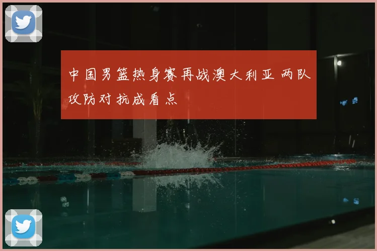 中国男篮热身赛再战澳大利亚 两队攻防对抗成看点