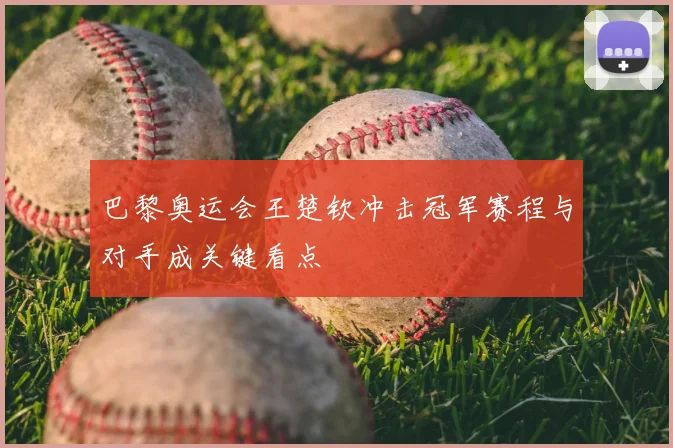 巴黎奥运会王楚钦冲击冠军赛程与对手成关键看点