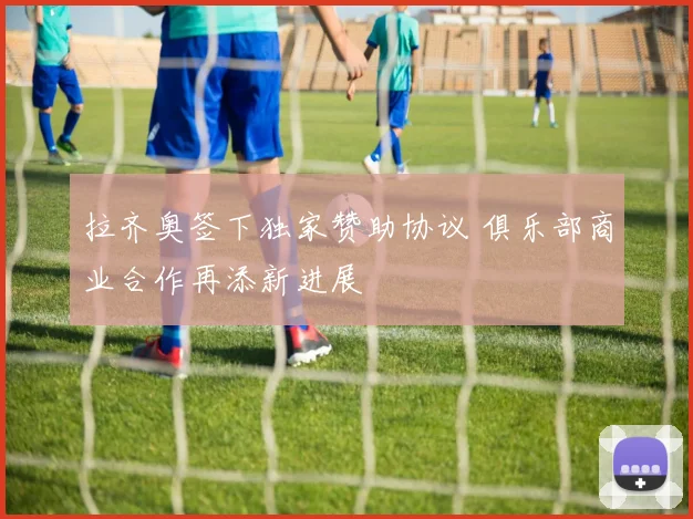 拉齐奥签下独家赞助协议 俱乐部商业合作再添新进展