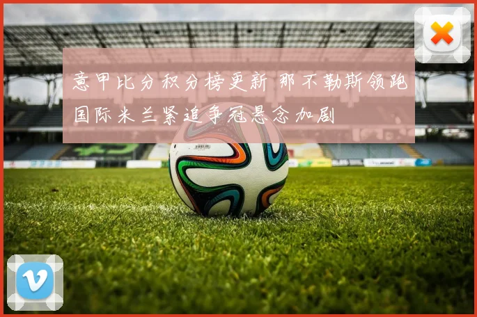 意甲比分积分榜更新 那不勒斯领跑国际米兰紧追争冠悬念加剧