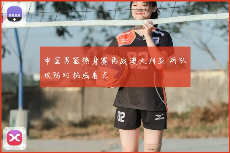中国男篮热身赛再战澳大利亚 两队攻防对抗成看点