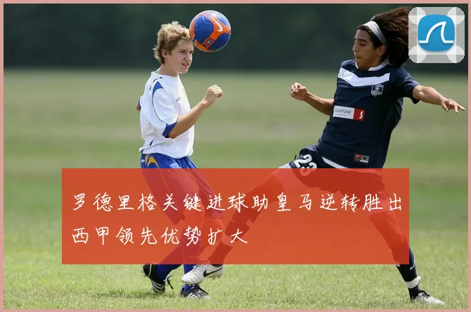 罗德里格关键进球助皇马逆转胜出西甲领先优势扩大