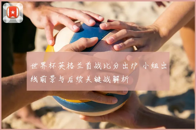 世界杯英格兰首战比分出炉 小组出线前景与后续关键战解析