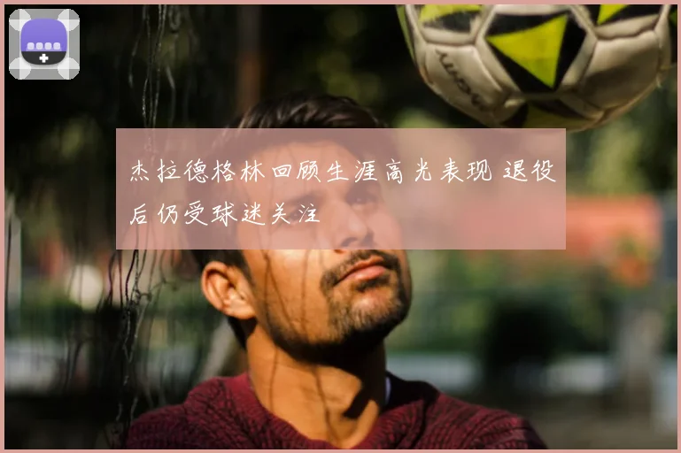 杰拉德格林回顾生涯高光表现 退役后仍受球迷关注