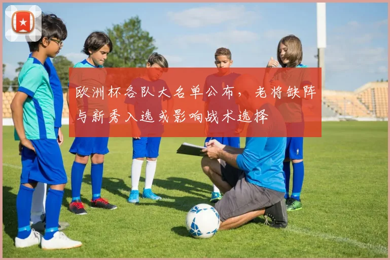 欧洲杯各队大名单公布，老将缺阵与新秀入选或影响战术选择