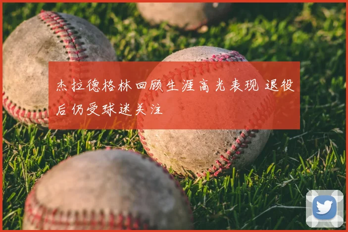 杰拉德格林回顾生涯高光表现 退役后仍受球迷关注