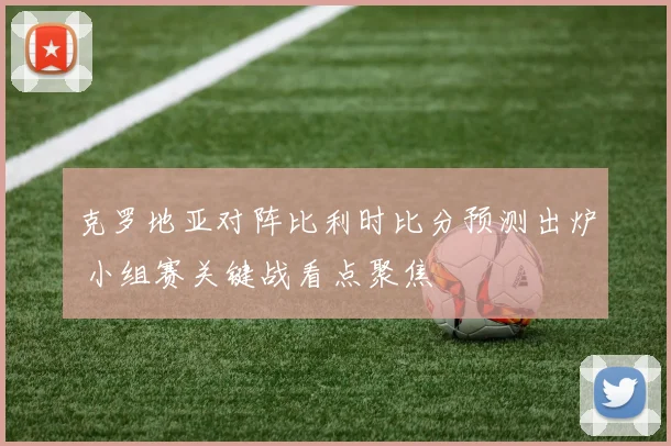 克罗地亚对阵比利时比分预测出炉 小组赛关键战看点聚焦