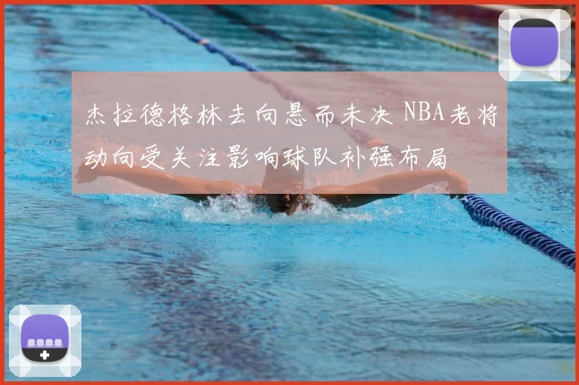 杰拉德格林去向悬而未决 NBA老将动向受关注影响球队补强布局