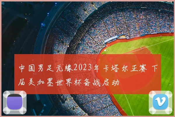 中国男足无缘2023年卡塔尔正赛 下届美加墨世界杯备战启动