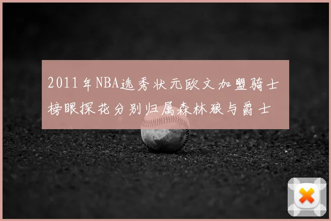 2011年NBA选秀状元欧文加盟骑士 榜眼探花分别归属森林狼与爵士