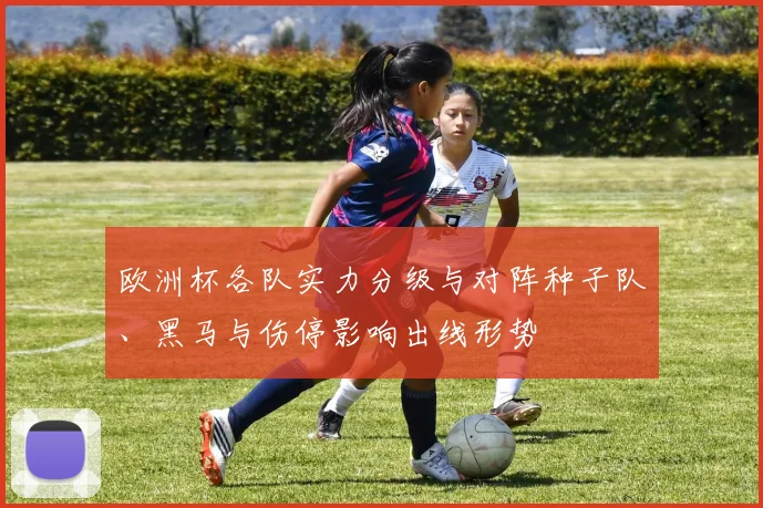 欧洲杯各队实力分级与对阵种子队、黑马与伤停影响出线形势